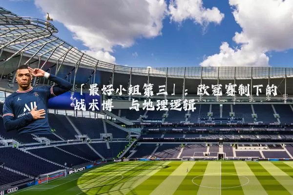 「最好小组第三」：欧冠赛制下的战术博弈与地理逻辑