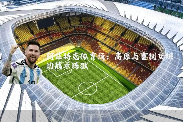 阿兹特克体育场:高原与赛制交织的战术炼狱