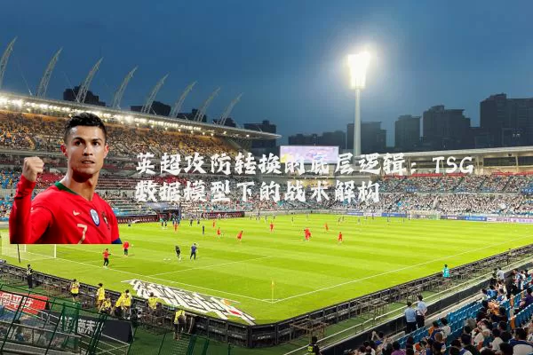 英超攻防转换的底层逻辑：TSG数据模型下的战术解构